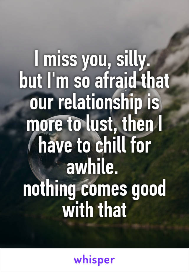 I miss you, silly. 
but I'm so afraid that our relationship is more to lust, then I have to chill for awhile. 
nothing comes good with that