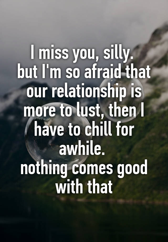 I miss you, silly. 
but I'm so afraid that our relationship is more to lust, then I have to chill for awhile. 
nothing comes good with that