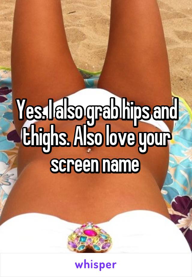 Yes. I also grab hips and thighs. Also love your screen name 