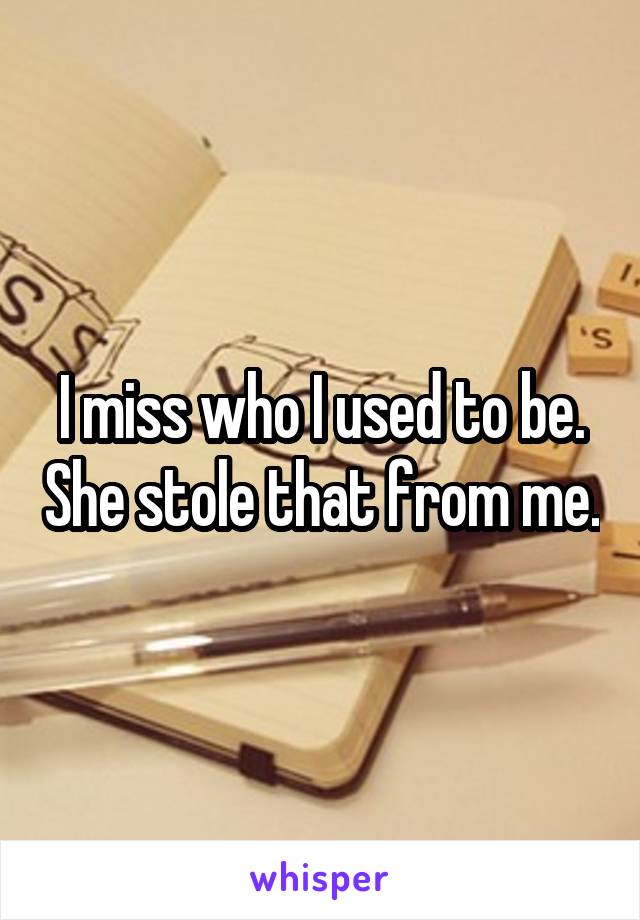 I miss who I used to be. She stole that from me.