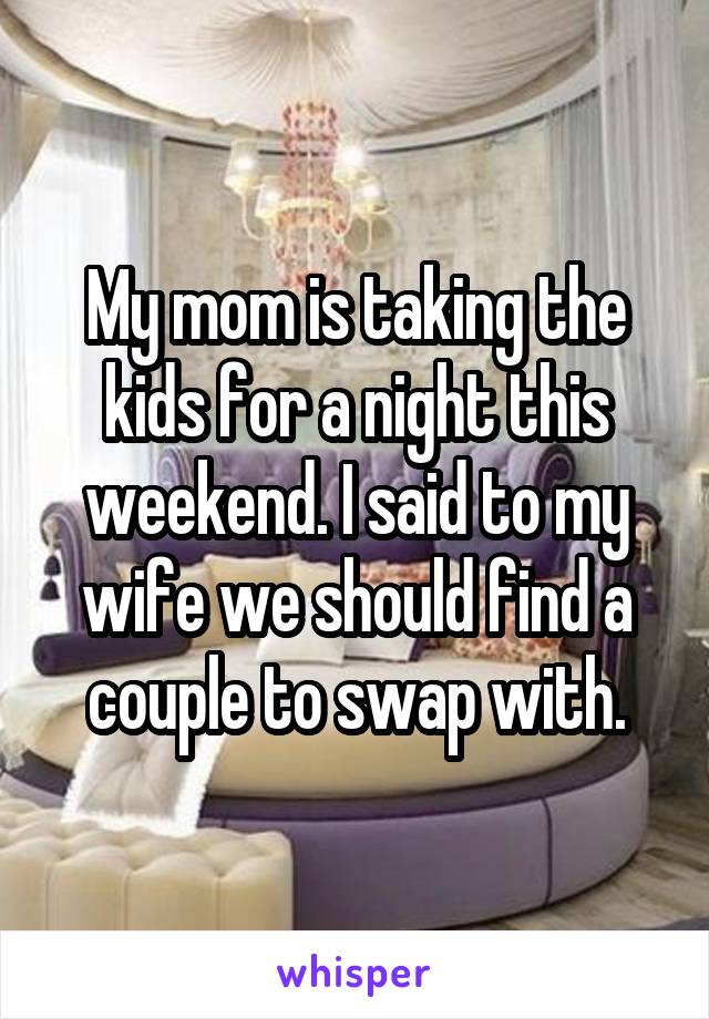 My mom is taking the kids for a night this weekend. I said to my wife we should find a couple to swap with.