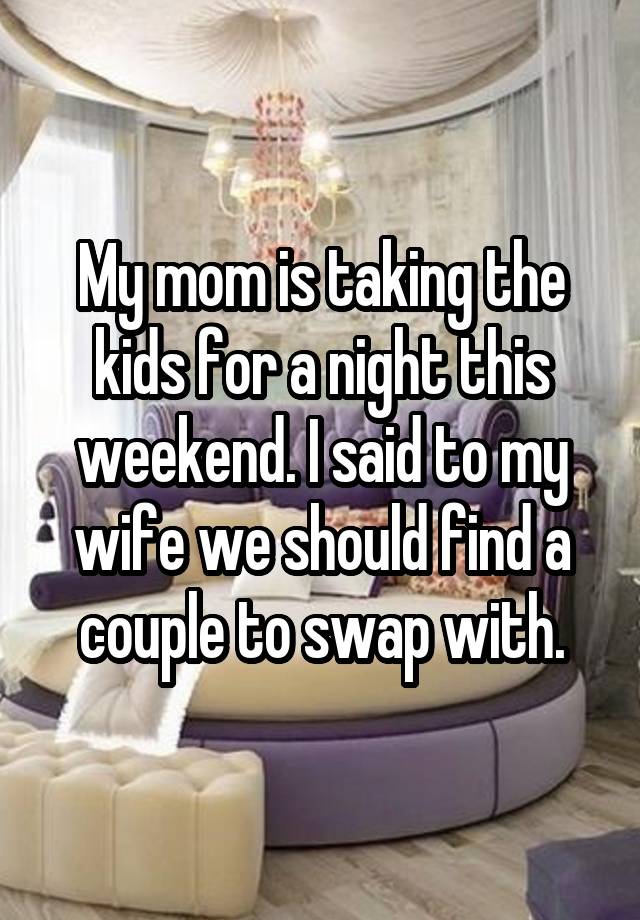 My mom is taking the kids for a night this weekend. I said to my wife we should find a couple to swap with.