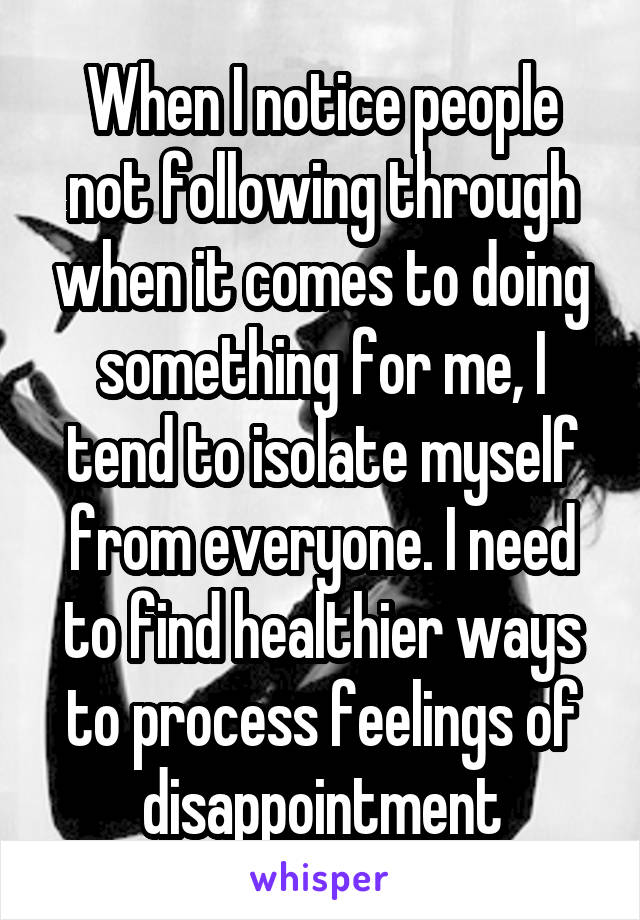 When I notice people not following through when it comes to doing something for me, I tend to isolate myself from everyone. I need to find healthier ways to process feelings of disappointment