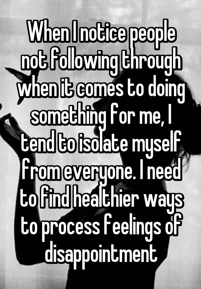 When I notice people not following through when it comes to doing something for me, I tend to isolate myself from everyone. I need to find healthier ways to process feelings of disappointment