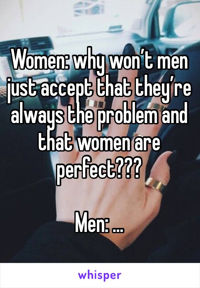 Women: why won’t men just accept that they’re always the problem and that women are perfect???

Men: …