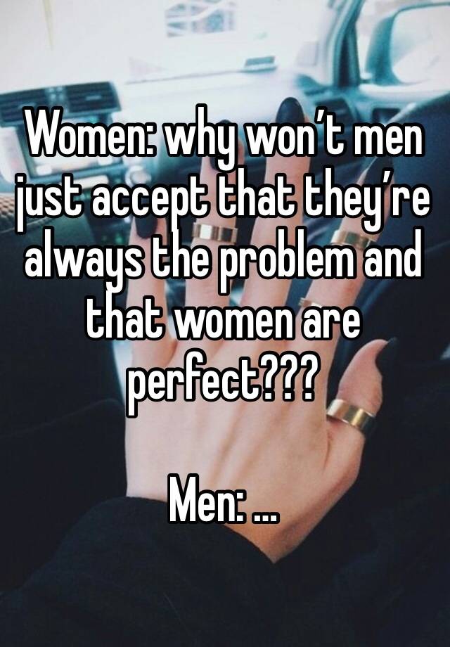 Women: why won’t men just accept that they’re always the problem and that women are perfect???

Men: …