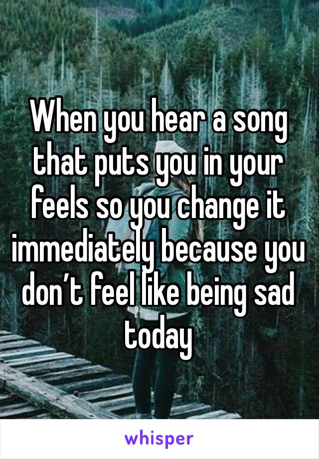 When you hear a song that puts you in your feels so you change it immediately because you don’t feel like being sad today 