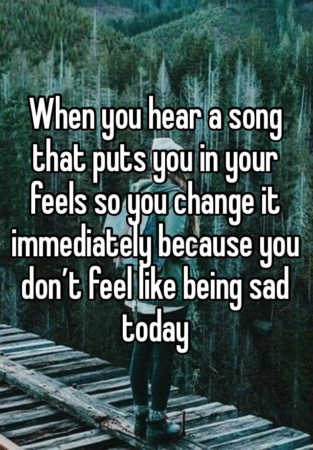 When you hear a song that puts you in your feels so you change it immediately because you don’t feel like being sad today 