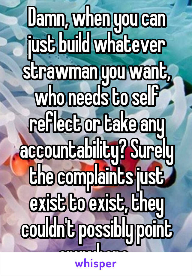 Damn, when you can just build whatever strawman you want, who needs to self reflect or take any accountability? Surely the complaints just exist to exist, they couldn't possibly point anywhere..