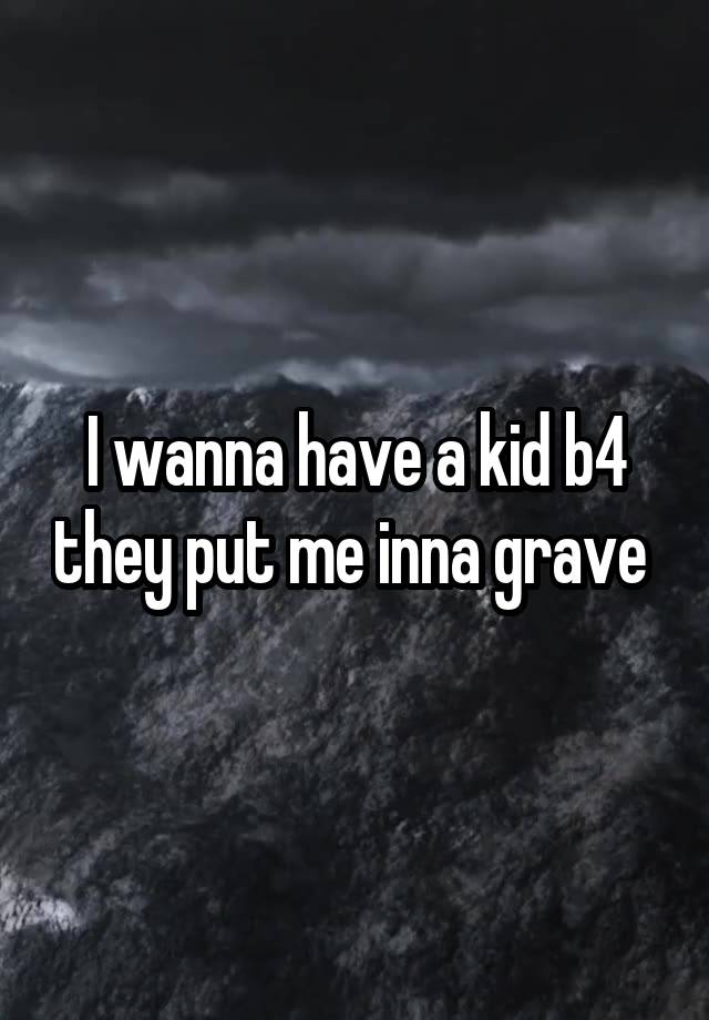I wanna have a kid b4 they put me inna grave 