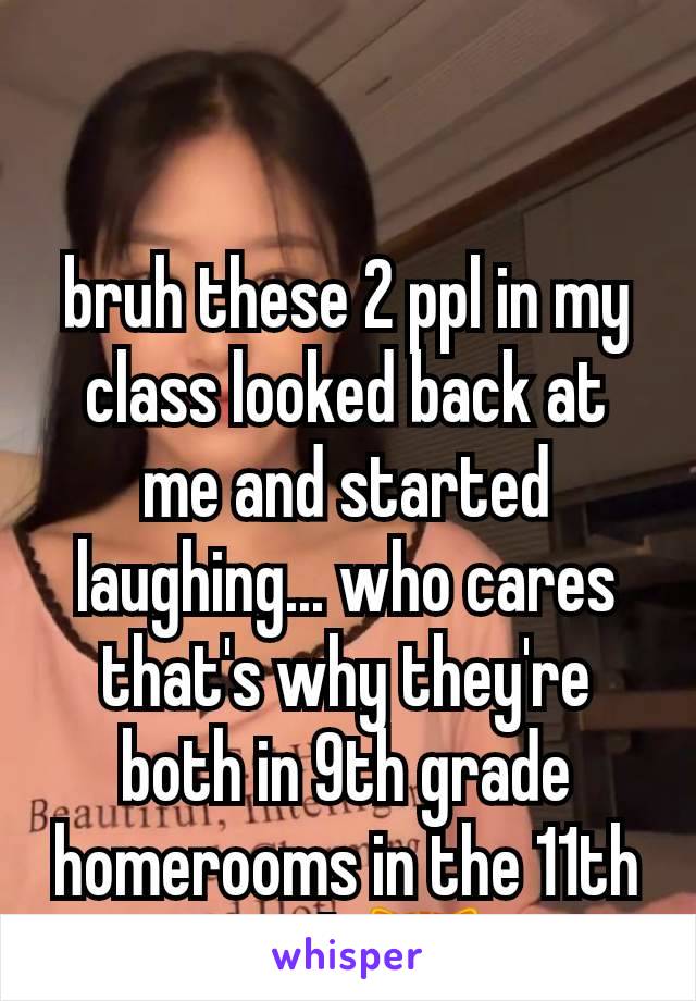 bruh these 2 ppl in my class looked back at me and started laughing... who cares that's why they're both in 9th grade homerooms in the 11th grade😹