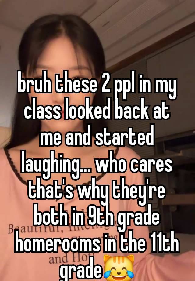 bruh these 2 ppl in my class looked back at me and started laughing... who cares that's why they're both in 9th grade homerooms in the 11th grade😹