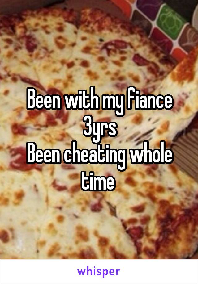 Been with my fiance 3yrs
Been cheating whole time 