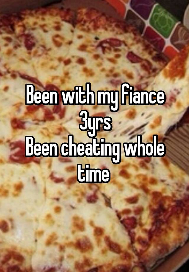 Been with my fiance 3yrs
Been cheating whole time 