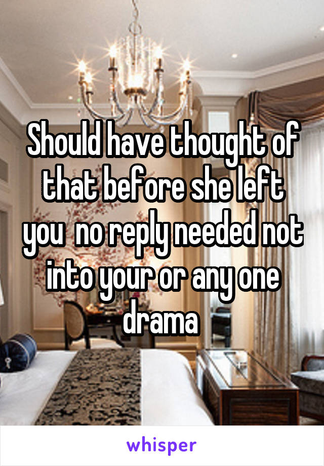 Should have thought of that before she left you  no reply needed not into your or any one drama 