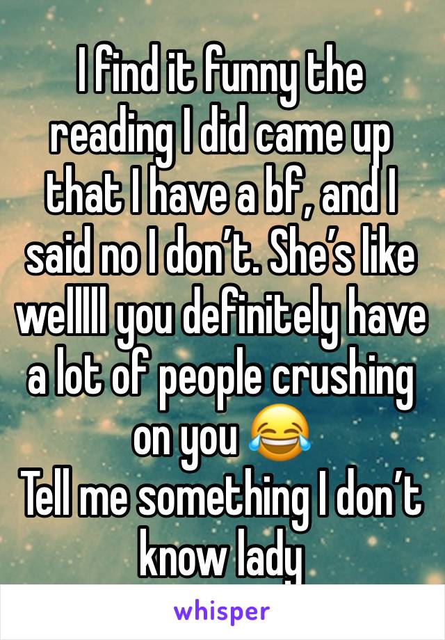 I find it funny the reading I did came up that I have a bf, and I said no I don’t. She’s like welllll you definitely have a lot of people crushing on you 😂
Tell me something I don’t know lady