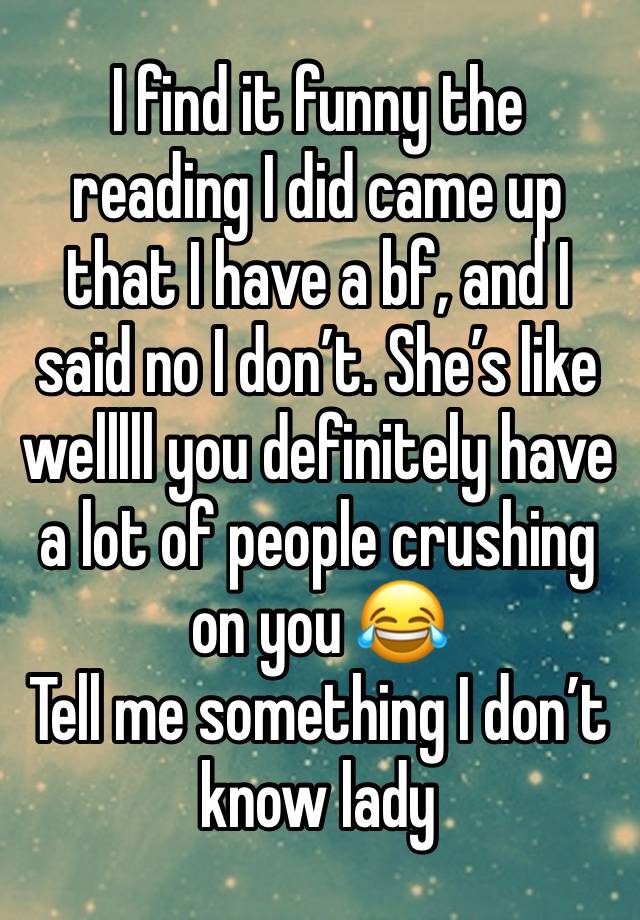 I find it funny the reading I did came up that I have a bf, and I said no I don’t. She’s like welllll you definitely have a lot of people crushing on you 😂
Tell me something I don’t know lady