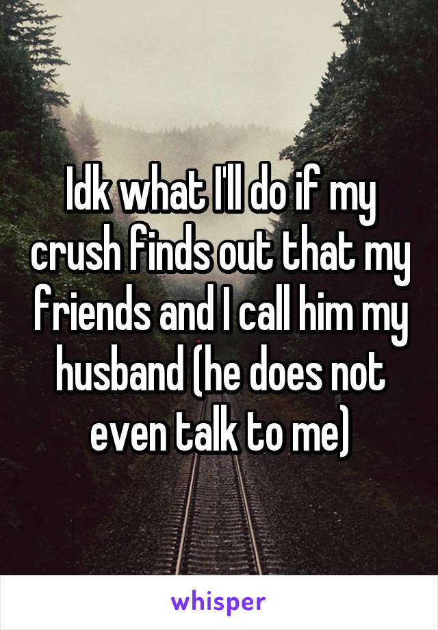 Idk what I'll do if my crush finds out that my friends and I call him my husband (he does not even talk to me)