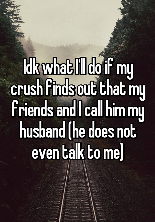 Idk what I'll do if my crush finds out that my friends and I call him my husband (he does not even talk to me)