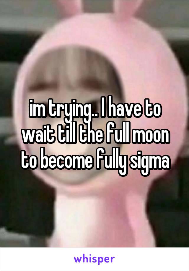 im trying.. I have to wait till the full moon to become fully sigma