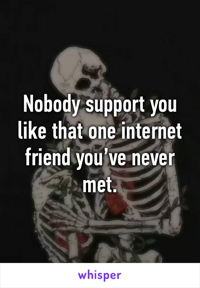 Nobody support you like that one internet friend you’ve never met.