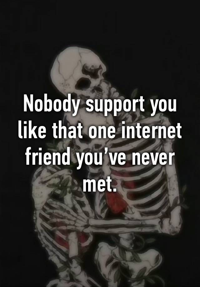 Nobody support you like that one internet friend you’ve never met.