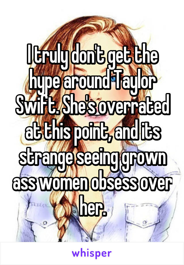 I truly don't get the hype around Taylor Swift. She's overrated at this point, and its strange seeing grown ass women obsess over her.