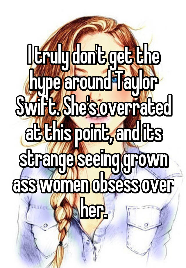 I truly don't get the hype around Taylor Swift. She's overrated at this point, and its strange seeing grown ass women obsess over her.