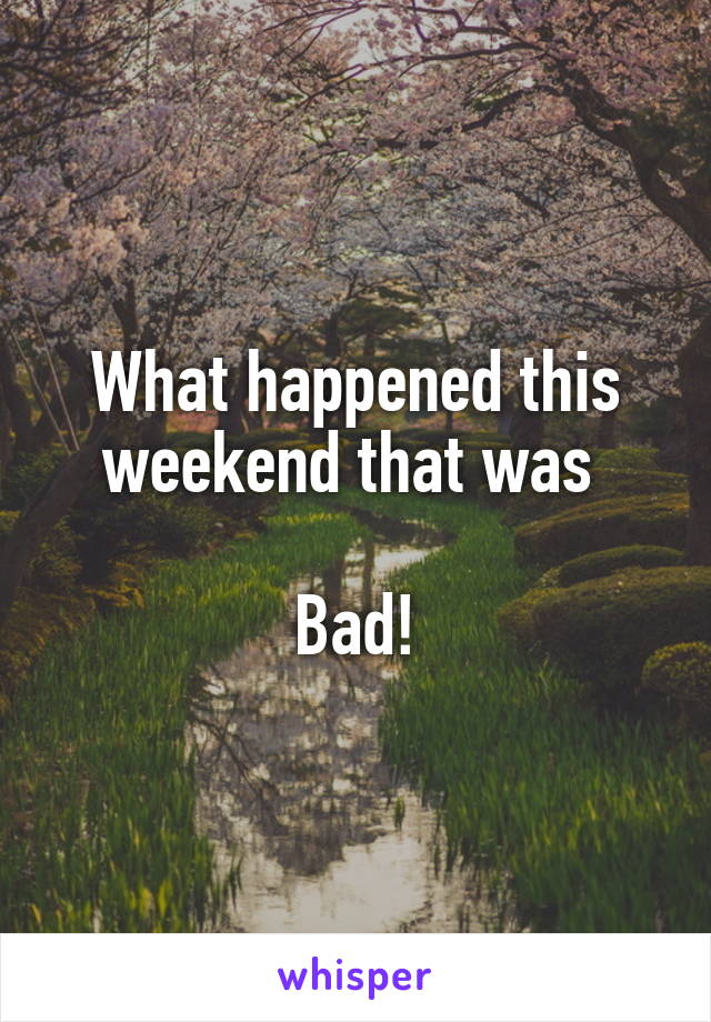 What happened this weekend that was 

Bad!