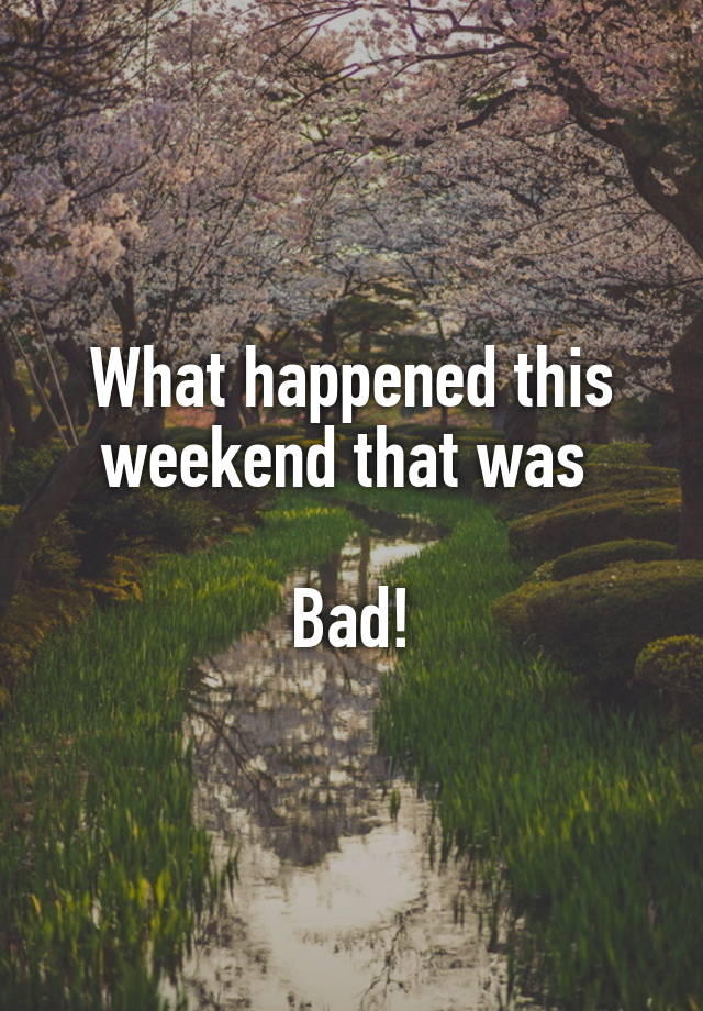 What happened this weekend that was 

Bad!