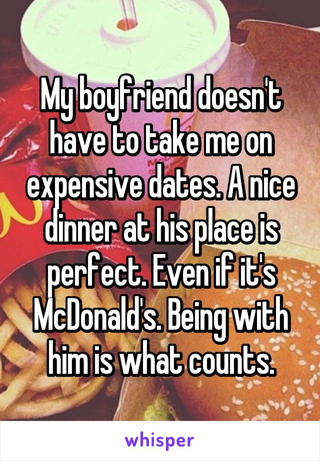 My boyfriend doesn't have to take me on expensive dates. A nice dinner at his place is perfect. Even if it's McDonald's. Being with him is what counts.