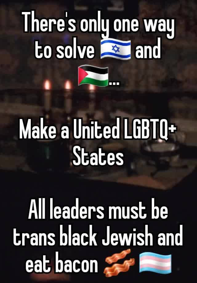 There's only one way to solve 🇮🇱 and 🇵🇸...

Make a United LGBTQ+ States

All leaders must be trans black Jewish and eat bacon 🥓 🏳️‍⚧️