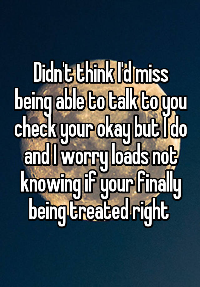 Didn't think I'd miss being able to talk to you check your okay but I do and I worry loads not knowing if your finally being treated right 