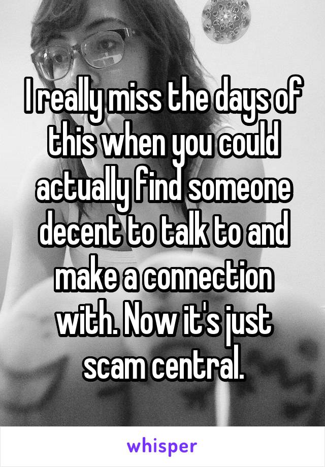 I really miss the days of this when you could actually find someone decent to talk to and make a connection with. Now it's just scam central.