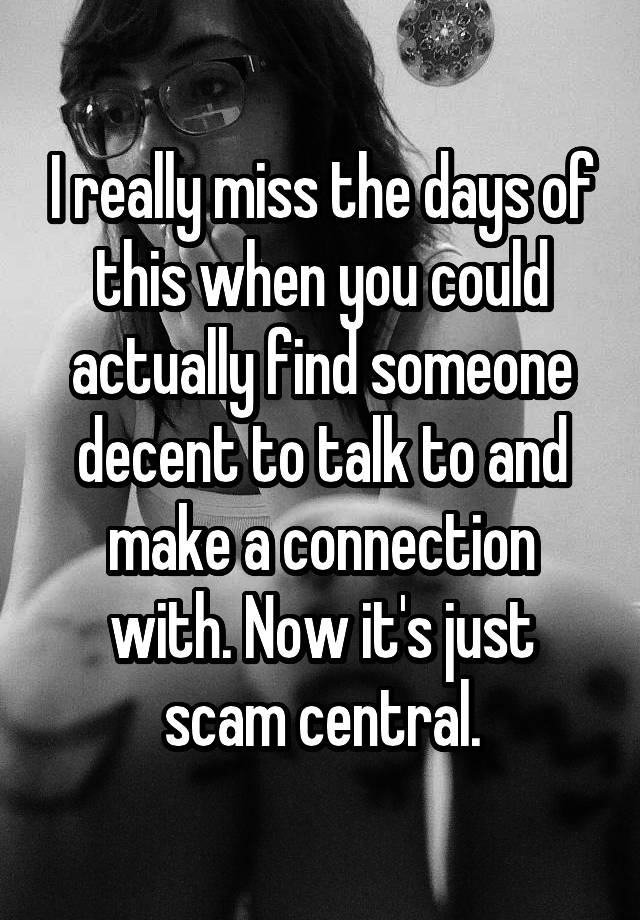 I really miss the days of this when you could actually find someone decent to talk to and make a connection with. Now it's just scam central.