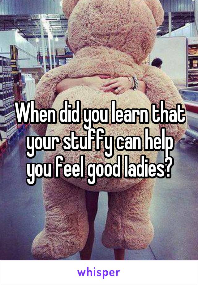 When did you learn that your stuffy can help you feel good ladies?