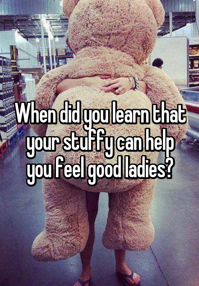 When did you learn that your stuffy can help you feel good ladies?