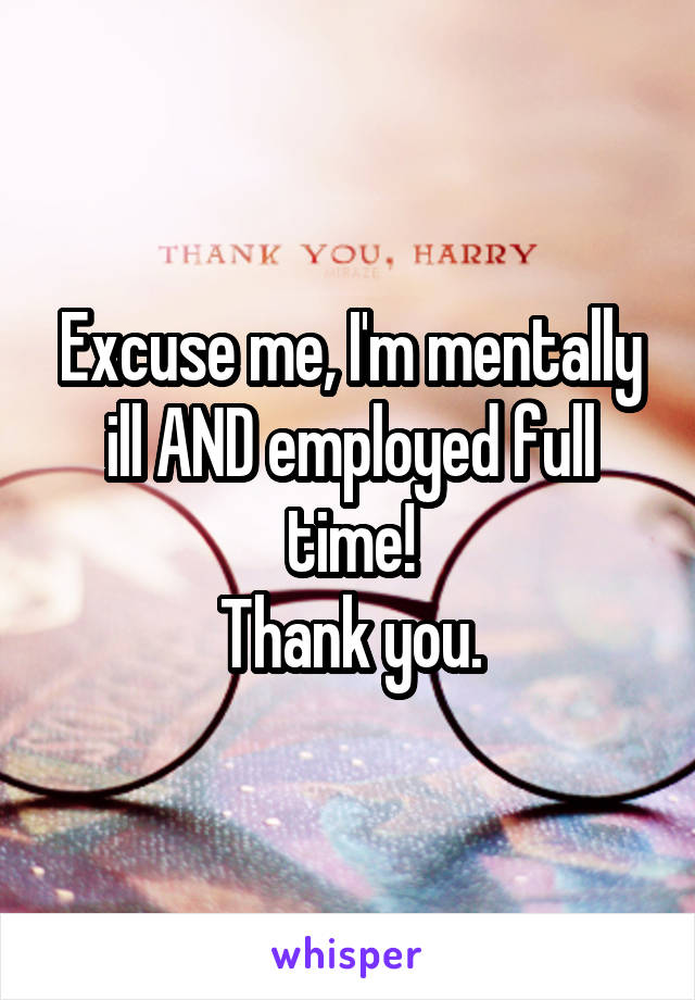 Excuse me, I'm mentally ill AND employed full time!
Thank you.