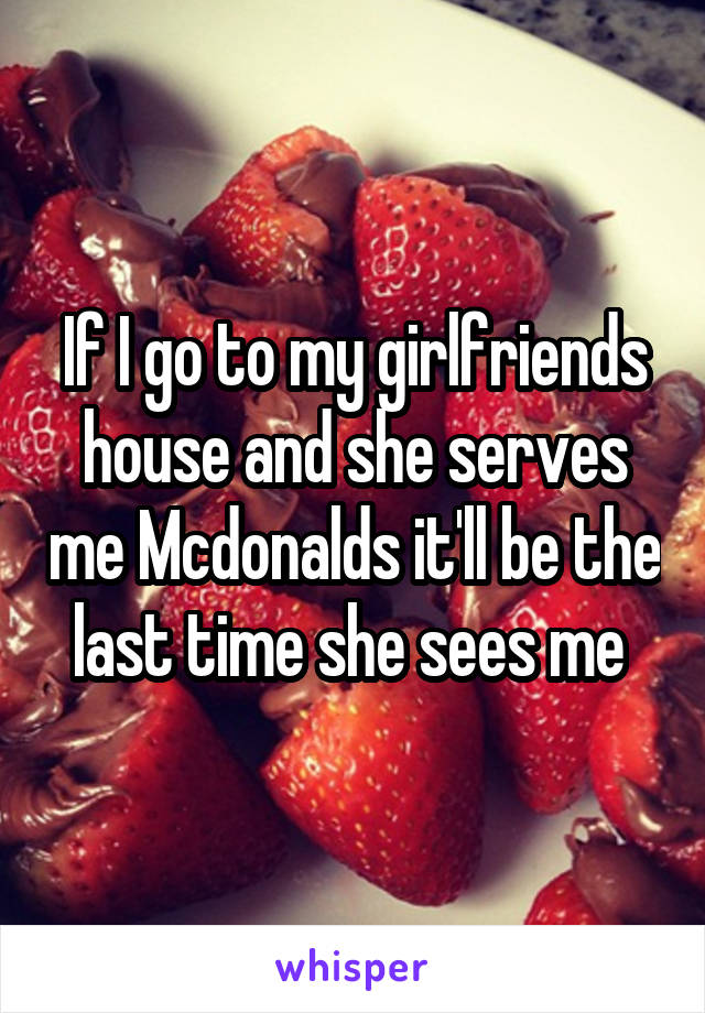 If I go to my girlfriends house and she serves me Mcdonalds it'll be the last time she sees me 