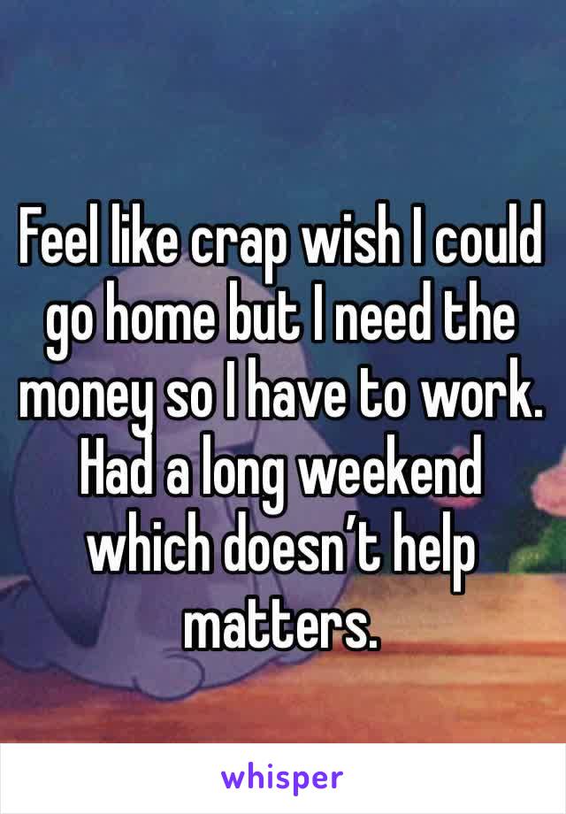 Feel like crap wish I could go home but I need the money so I have to work. Had a long weekend which doesn’t help matters. 