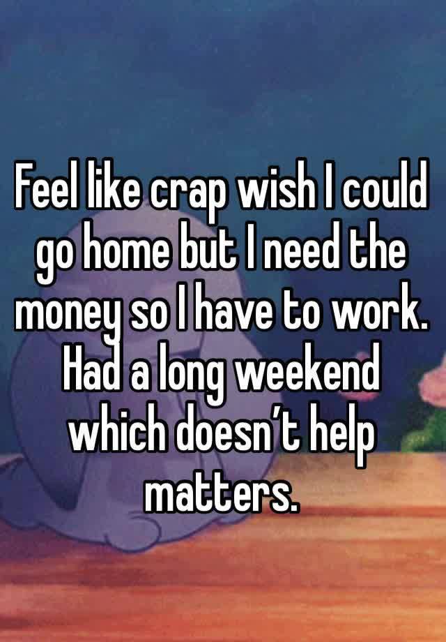 Feel like crap wish I could go home but I need the money so I have to work. Had a long weekend which doesn’t help matters. 