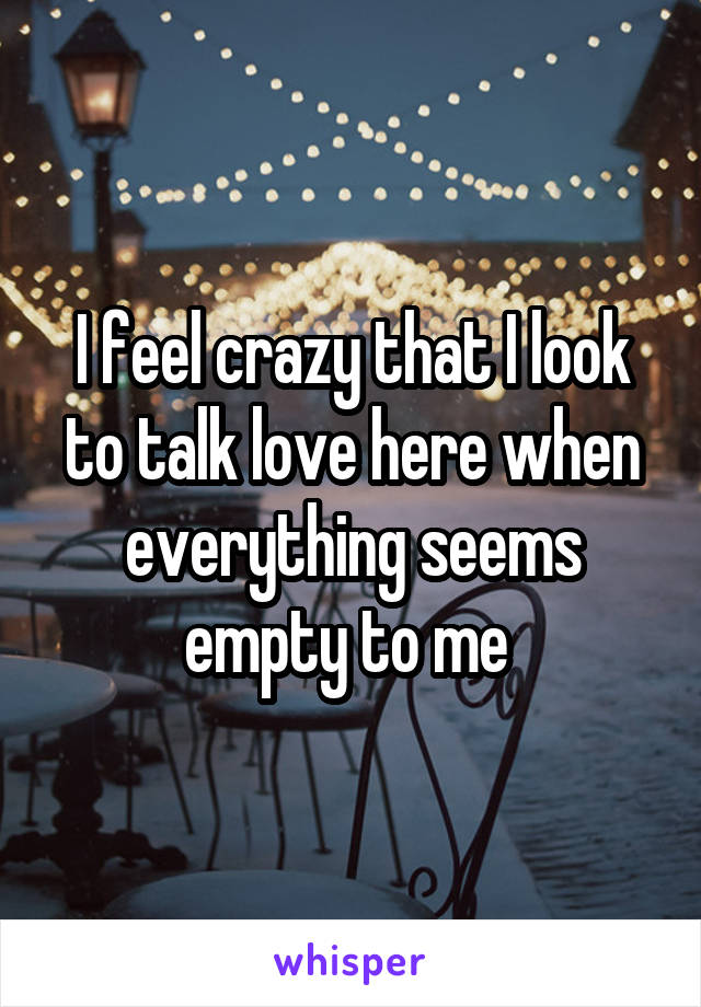 I feel crazy that I look to talk love here when everything seems empty to me 