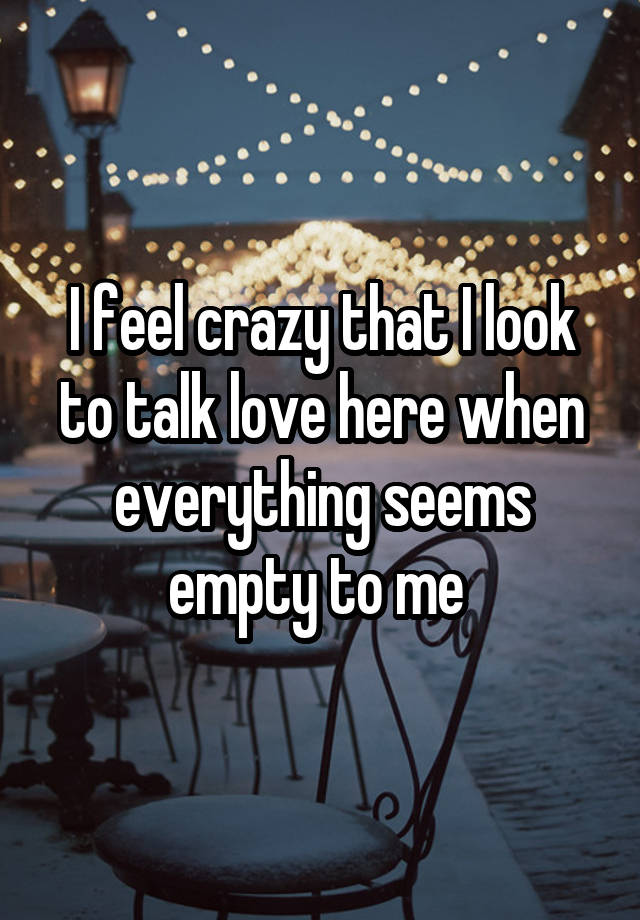 I feel crazy that I look to talk love here when everything seems empty to me 