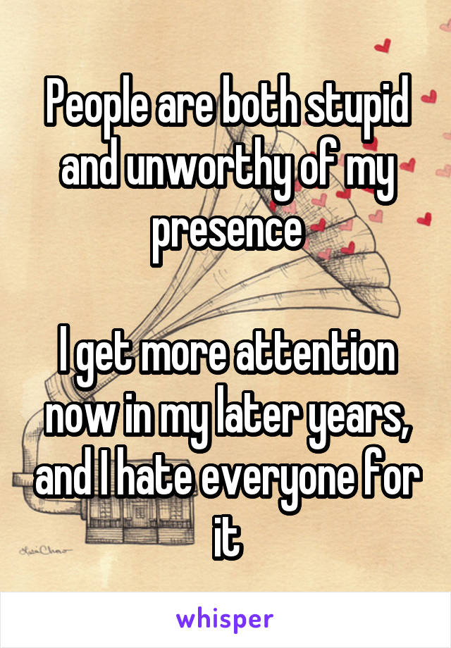 People are both stupid and unworthy of my presence

I get more attention now in my later years, and I hate everyone for it