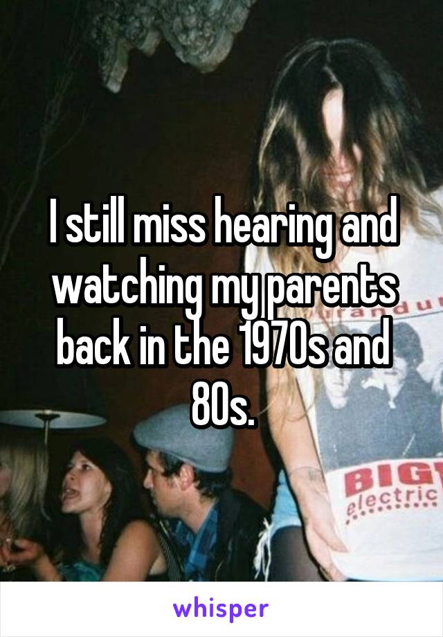 I still miss hearing and watching my parents back in the 1970s and 80s.