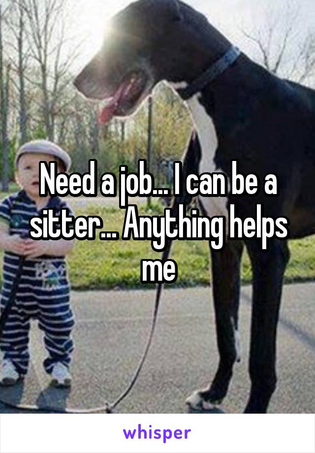 Need a job... I can be a sitter... Anything helps me