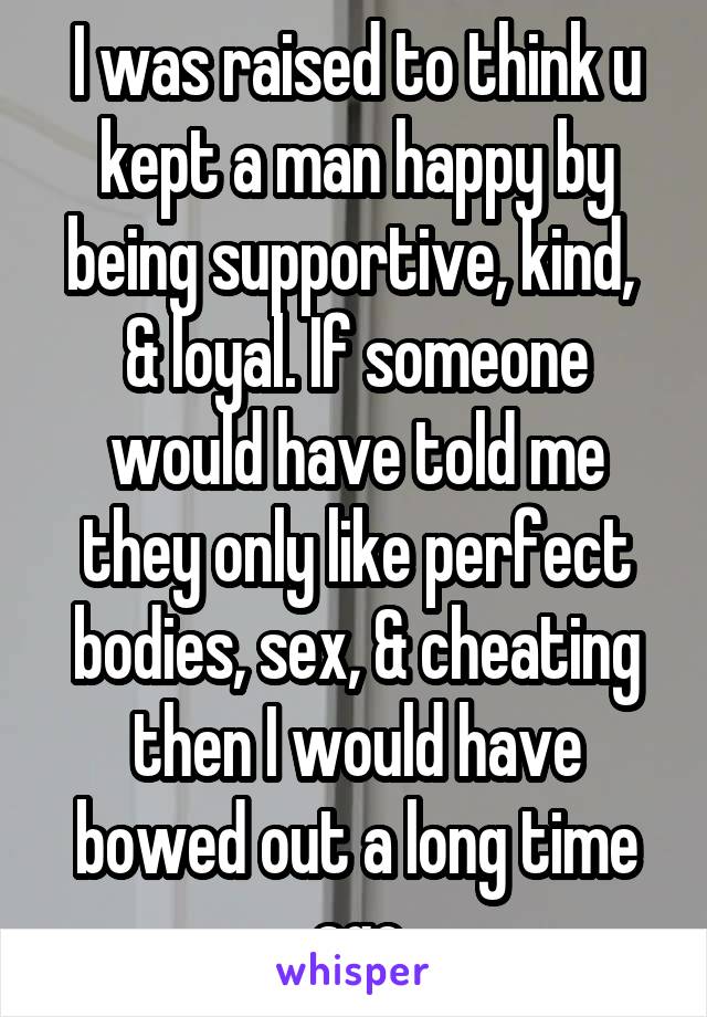 I was raised to think u kept a man happy by being supportive, kind,  & loyal. If someone would have told me they only like perfect bodies, sex, & cheating then I would have bowed out a long time ago