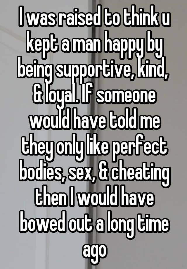 I was raised to think u kept a man happy by being supportive, kind,  & loyal. If someone would have told me they only like perfect bodies, sex, & cheating then I would have bowed out a long time ago