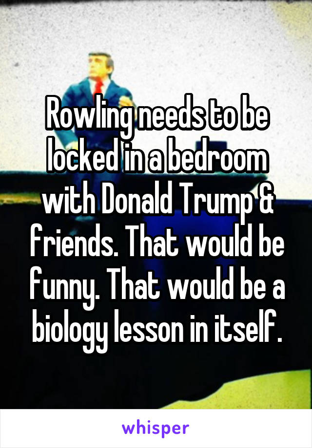 Rowling needs to be locked in a bedroom with Donald Trump & friends. That would be funny. That would be a biology lesson in itself.