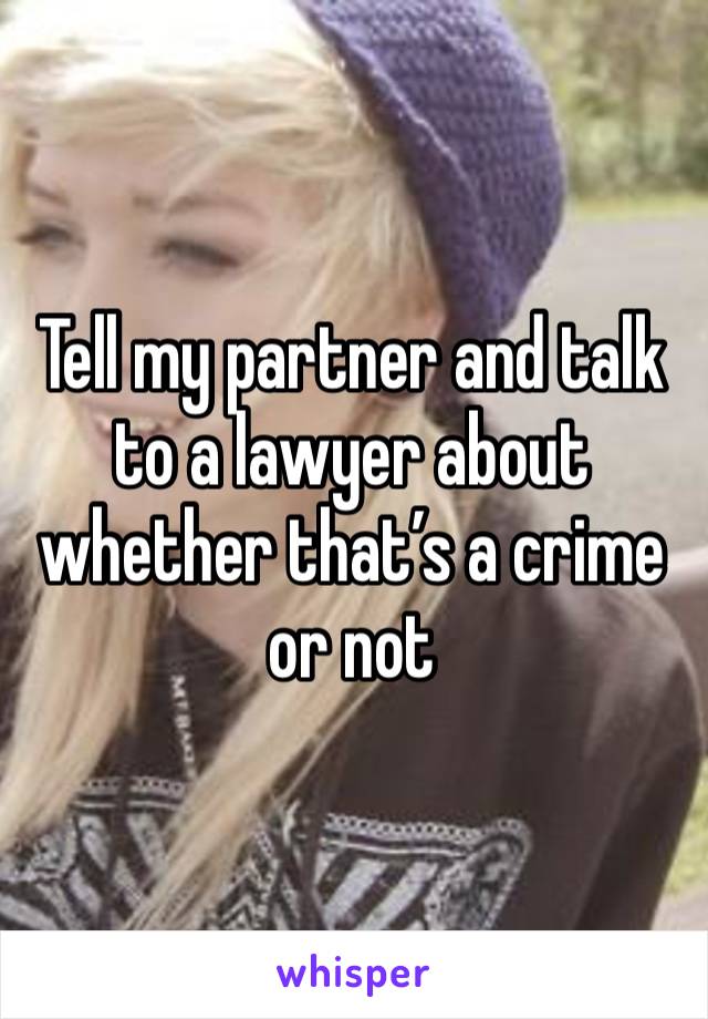 Tell my partner and talk to a lawyer about whether that’s a crime or not